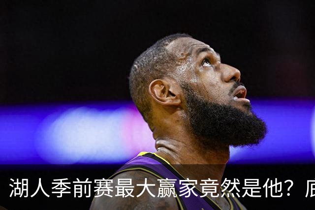 湖人季前赛最大赢家竟然是他？底薪锋线新援竟然将进入先发阵容？